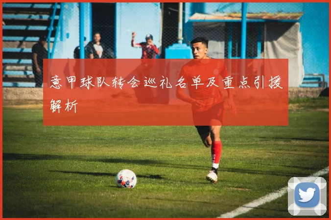 意甲球队转会巡礼名单及重点引援解析