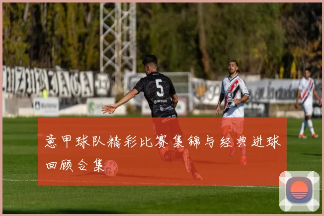 意甲球队精彩比赛集锦与经典进球回顾合集